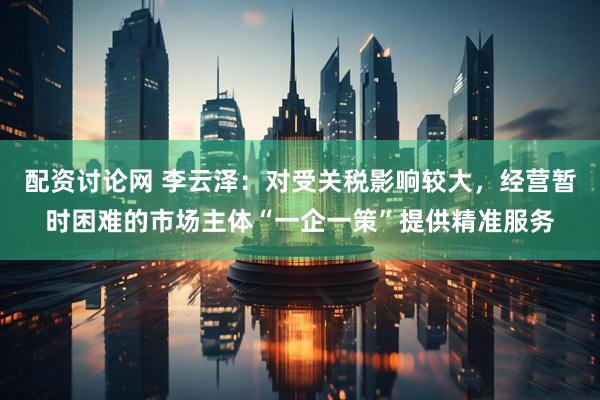 配资讨论网 李云泽：对受关税影响较大，经营暂时困难的市场主体“一企一策”提供精准服务