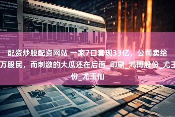 配资炒股配资网站 一家7口套现33亿，公司卖给17万股民，而刺激的大瓜还在后面_印刷_鸿博股份_尤玉仙