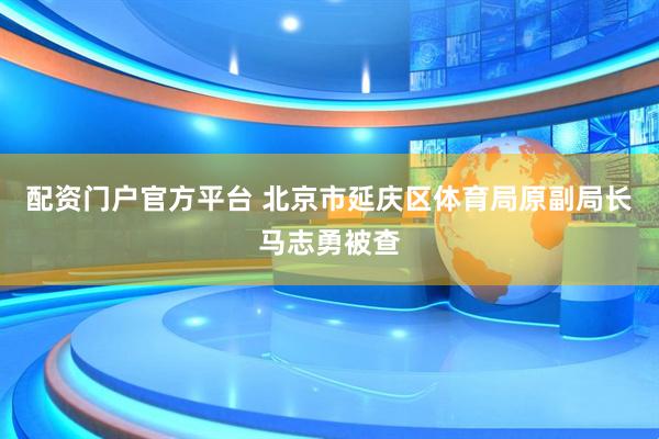 配资门户官方平台 北京市延庆区体育局原副局长马志勇被查