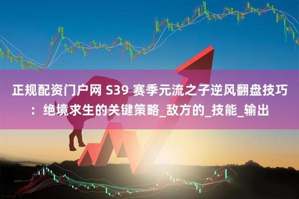 正规配资门户网 S39 赛季元流之子逆风翻盘技巧：绝境求生的关键策略_敌方的_技能_输出