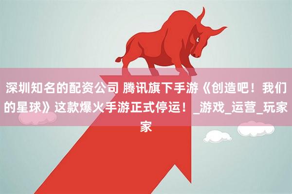 深圳知名的配资公司 腾讯旗下手游《创造吧！我们的星球》这款爆火手游正式停运！_游戏_运营_玩家