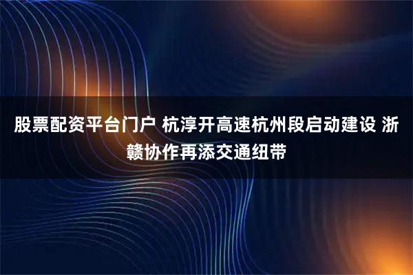 股票配资平台门户 杭淳开高速杭州段启动建设 浙赣协作再添交通纽带