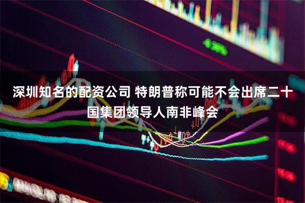 深圳知名的配资公司 特朗普称可能不会出席二十国集团领导人南非峰会