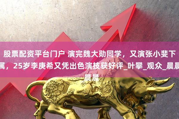 股票配资平台门户 演完魏大勋同学，又演张小斐下属，25岁李庚希又凭出色演技获好评_叶攀_观众_晨晨