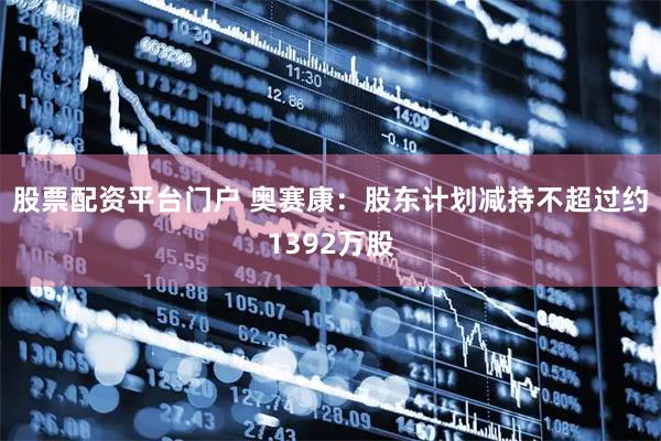 股票配资平台门户 奥赛康：股东计划减持不超过约1392万股
