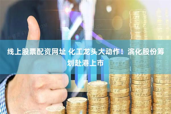 线上股票配资网址 化工龙头大动作！滨化股份筹划赴港上市