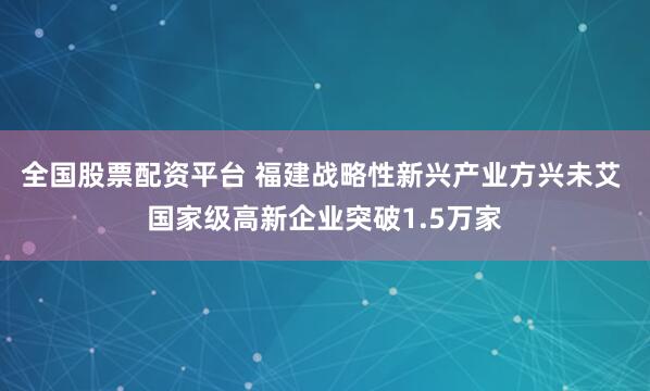 全国股票配资平台 福建战略性新兴产业方兴未艾 国家级高新企业突破1.5万家