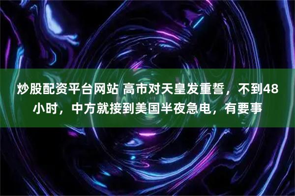 炒股配资平台网站 高市对天皇发重誓，不到48小时，中方就接到美国半夜急电，有要事