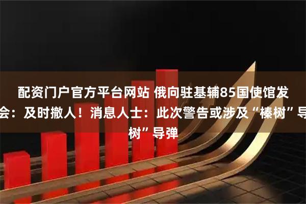 配资门户官方平台网站 俄向驻基辅85国使馆发照会：及时撤人！消息人士：此次警告或涉及“榛树”导弹