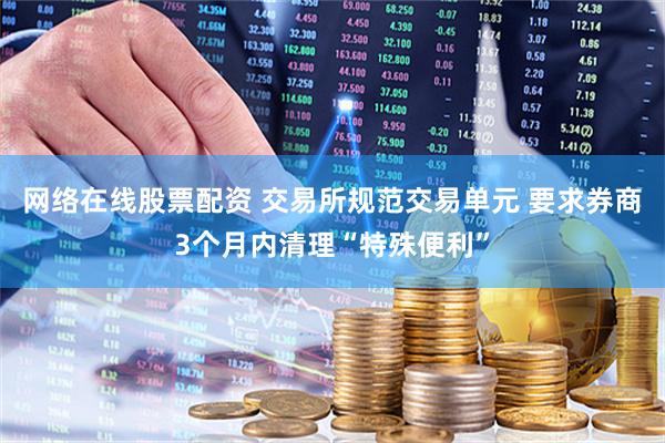 网络在线股票配资 交易所规范交易单元 要求券商3个月内清理“特殊便利”