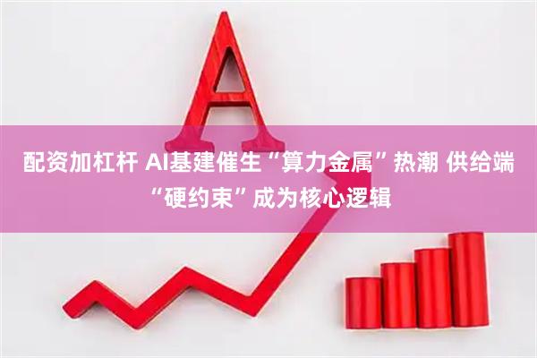 配资加杠杆 AI基建催生“算力金属”热潮 供给端“硬约束”成为核心逻辑