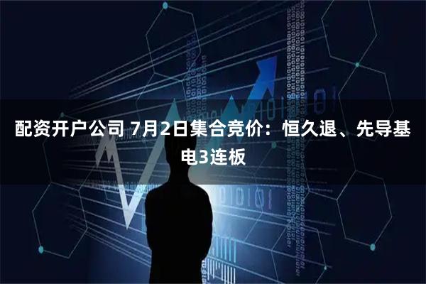 配资开户公司 7月2日集合竞价：恒久退、先导基电3连板