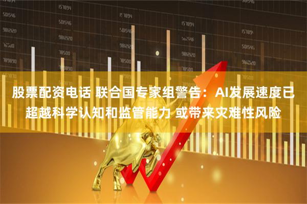 股票配资电话 联合国专家组警告：AI发展速度已超越科学认知和监管能力 或带来灾难性风险